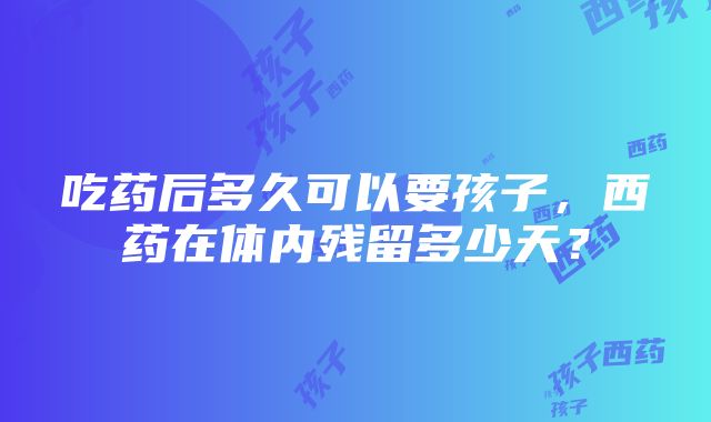 吃药后多久可以要孩子，西药在体内残留多少天？