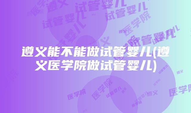 遵义能不能做试管婴儿(遵义医学院做试管婴儿)