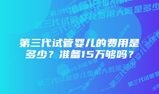 第三代试管婴儿的费用是多少？准备15万够吗？