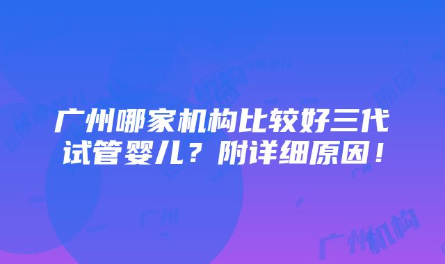 广州哪家机构比较好三代试管婴儿？附详细原因！