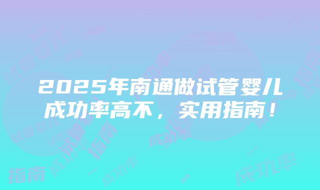 2025年南通做试管婴儿成功率高不，实用指南！