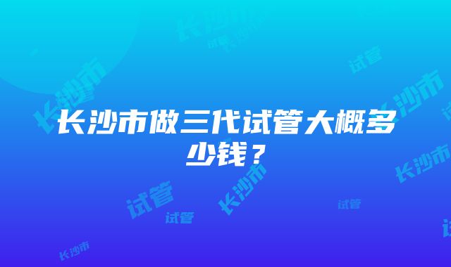 长沙市做三代试管大概多少钱？