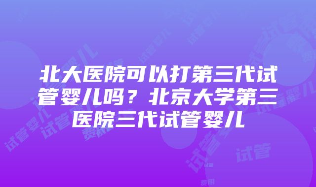 北大医院可以打第三代试管婴儿吗？北京大学第三医院三代试管婴儿