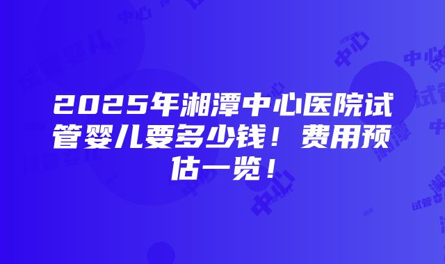 2025年湘潭中心医院试管婴儿要多少钱！费用预估一览！