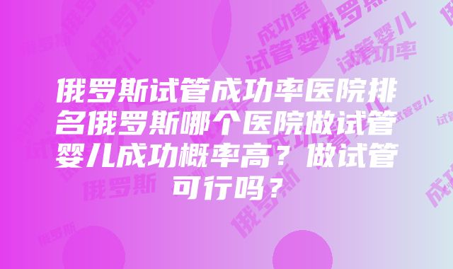 俄罗斯试管成功率医院排名俄罗斯哪个医院做试管婴儿成功概率高？做试管可行吗？