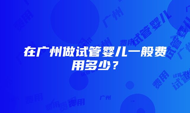 在广州做试管婴儿一般费用多少？