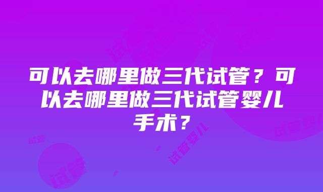 可以去哪里做三代试管？可以去哪里做三代试管婴儿手术？