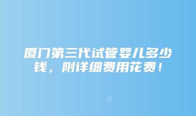 厦门第三代试管婴儿多少钱，附详细费用花费！