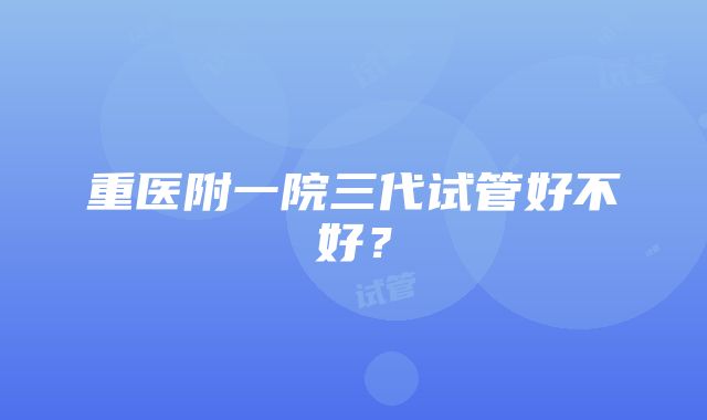 重医附一院三代试管好不好？