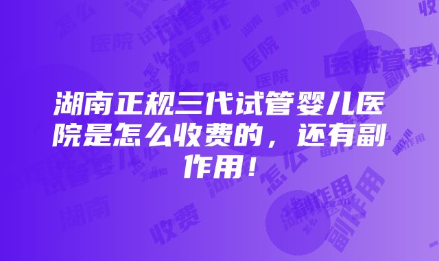 湖南正规三代试管婴儿医院是怎么收费的，还有副作用！