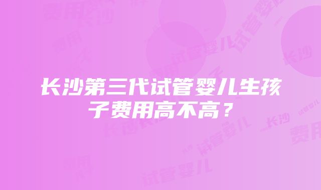 长沙第三代试管婴儿生孩子费用高不高？