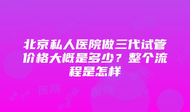 北京私人医院做三代试管价格大概是多少？整个流程是怎样