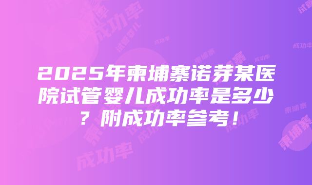 2025年柬埔寨诺芽某医院试管婴儿成功率是多少？附成功率参考！