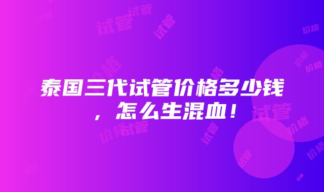 泰国三代试管价格多少钱，怎么生混血！