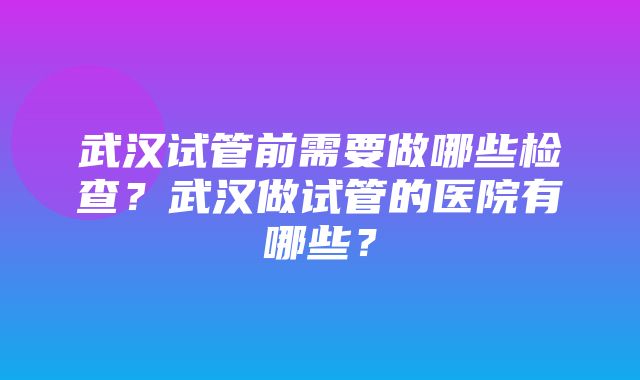 武汉试管前需要做哪些检查？武汉做试管的医院有哪些？