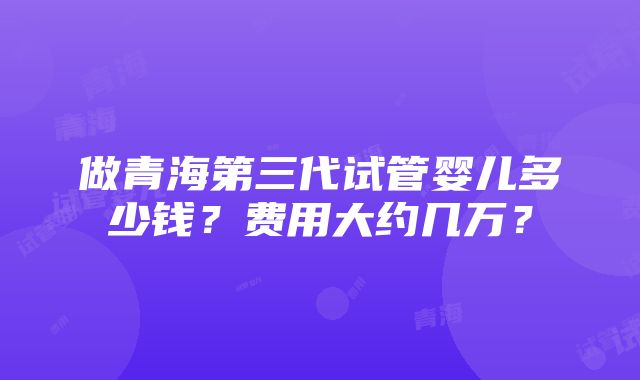 做青海第三代试管婴儿多少钱？费用大约几万？