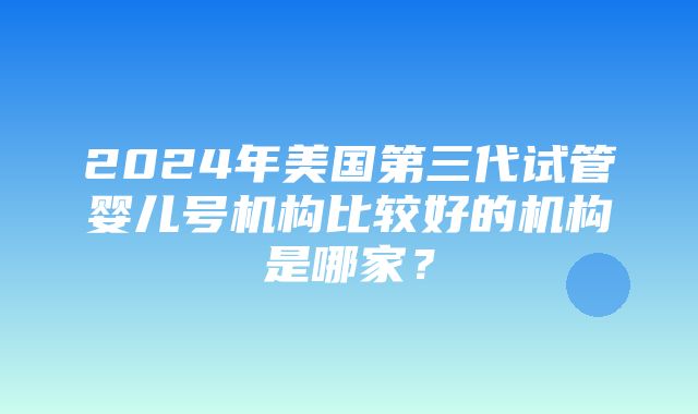 2024年美国第三代试管婴儿号机构比较好的机构是哪家？