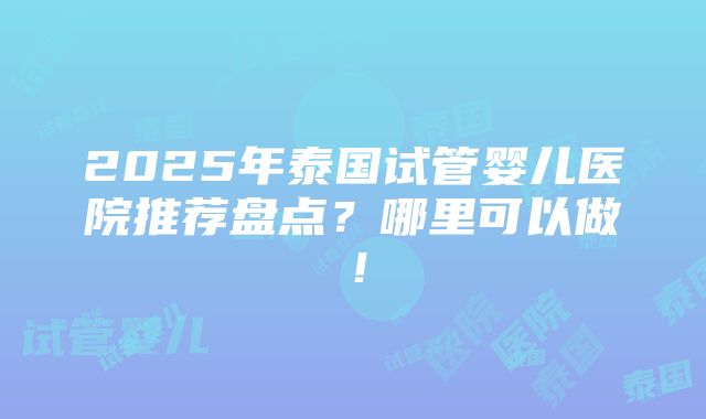 2025年泰国试管婴儿医院推荐盘点？哪里可以做！