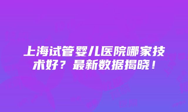 上海试管婴儿医院哪家技术好？最新数据揭晓！