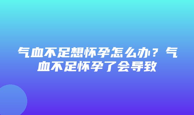 气血不足想怀孕怎么办？气血不足怀孕了会导致