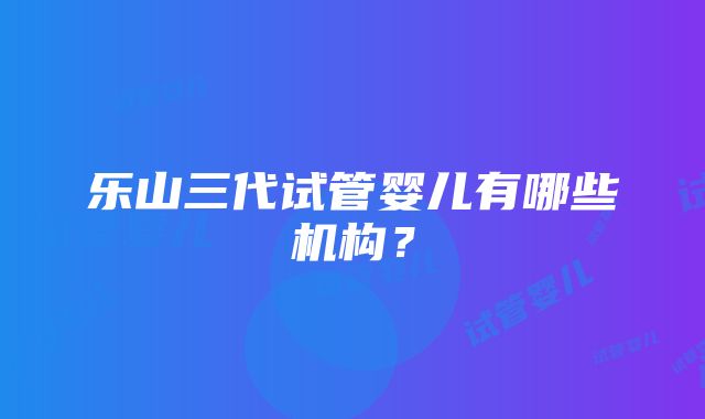 乐山三代试管婴儿有哪些机构？