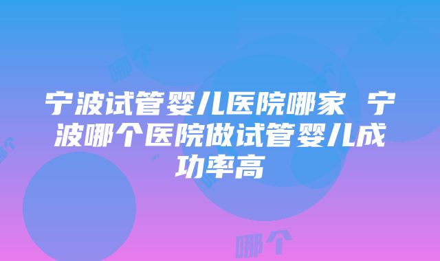 宁波试管婴儿医院哪家 宁波哪个医院做试管婴儿成功率高