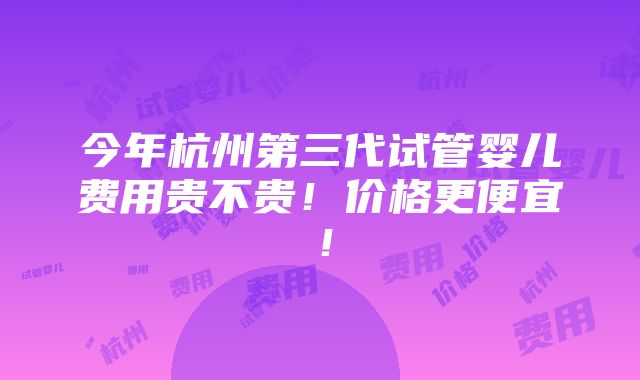 今年杭州第三代试管婴儿费用贵不贵！价格更便宜！