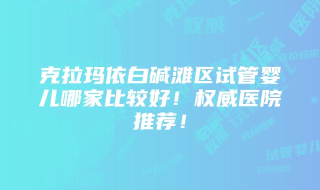 克拉玛依白碱滩区试管婴儿哪家比较好！权威医院推荐！