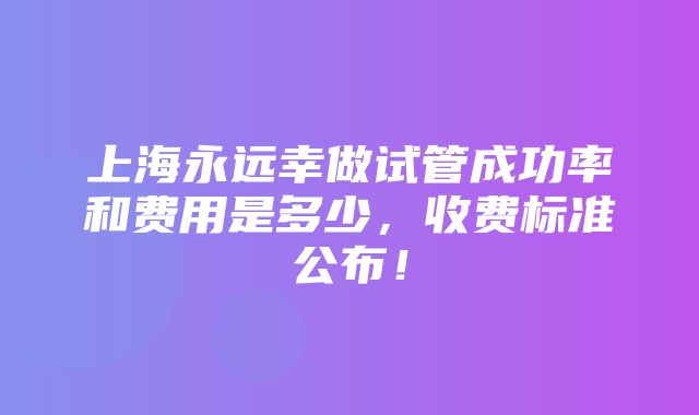 上海永远幸做试管成功率和费用是多少，收费标准公布！