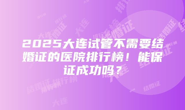 2025大连试管不需要结婚证的医院排行榜！能保证成功吗？