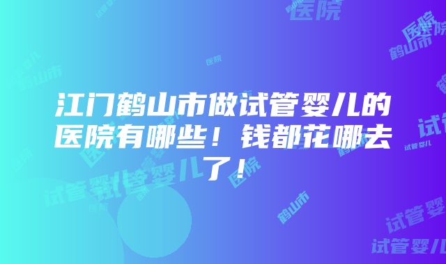 江门鹤山市做试管婴儿的医院有哪些！钱都花哪去了！