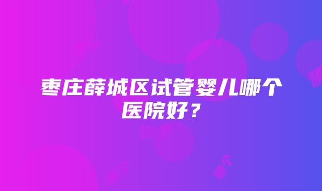 枣庄薛城区试管婴儿哪个医院好？