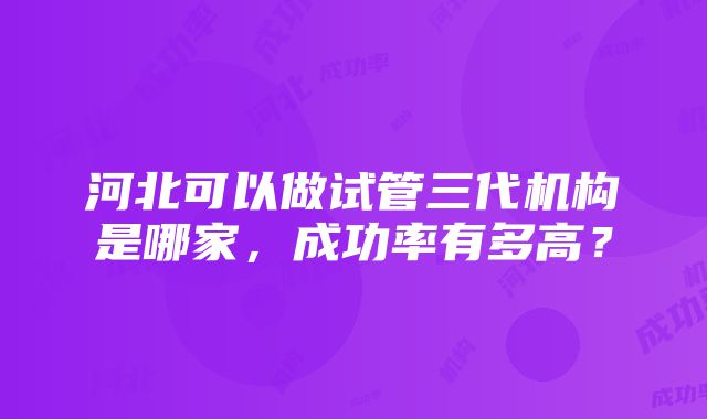 河北可以做试管三代机构是哪家，成功率有多高？