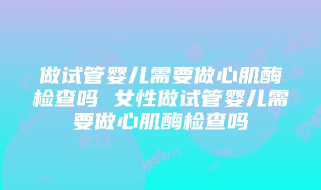 做试管婴儿需要做心肌酶检查吗 女性做试管婴儿需要做心肌酶检查吗