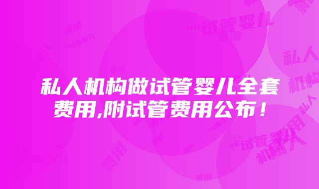 私人机构做试管婴儿全套费用,附试管费用公布！