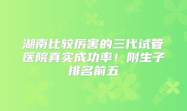 湖南比较厉害的三代试管医院真实成功率！附生子排名前五