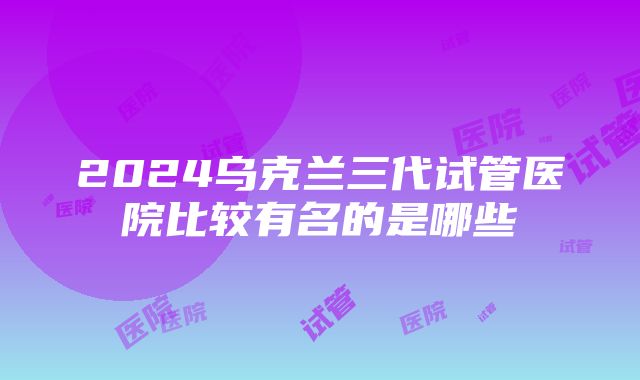 2024乌克兰三代试管医院比较有名的是哪些