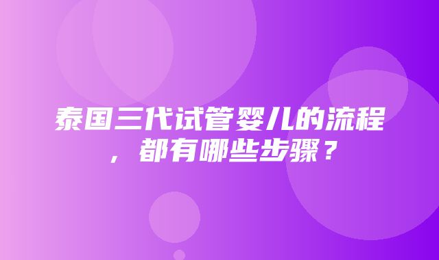 泰国三代试管婴儿的流程，都有哪些步骤？