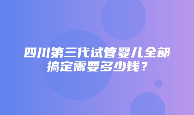 四川第三代试管婴儿全部搞定需要多少钱？