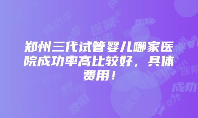 郑州三代试管婴儿哪家医院成功率高比较好，具体费用！