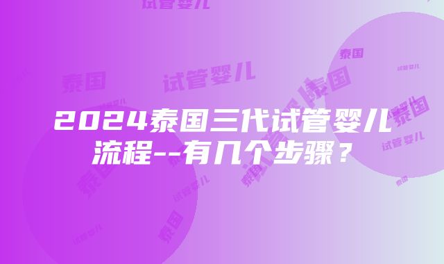 2024泰国三代试管婴儿流程--有几个步骤？