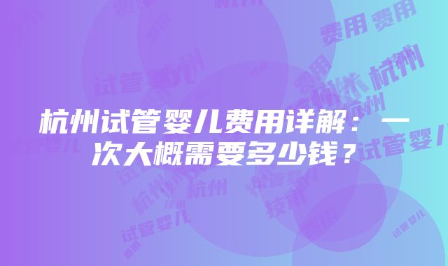 杭州试管婴儿费用详解：一次大概需要多少钱？