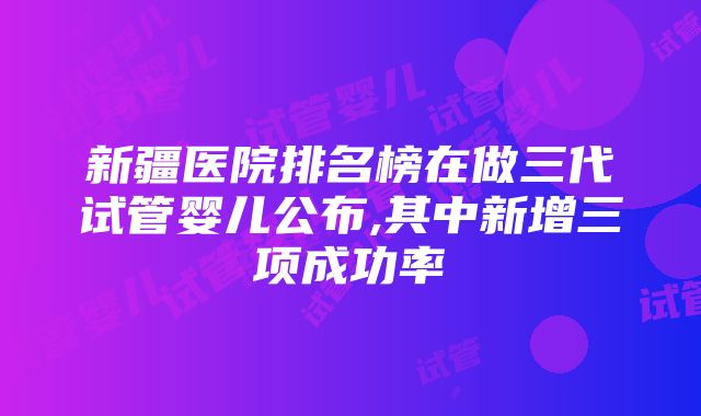 新疆医院排名榜在做三代试管婴儿公布,其中新增三项成功率