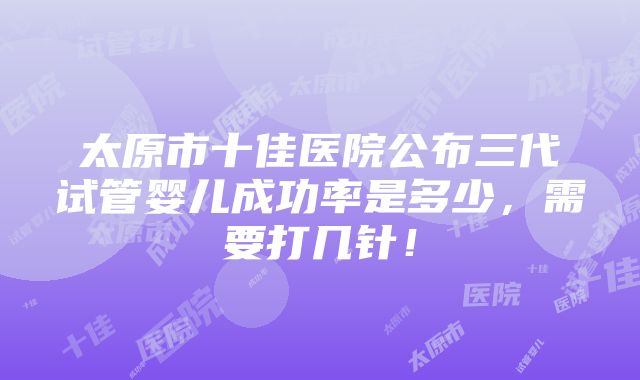 太原市十佳医院公布三代试管婴儿成功率是多少，需要打几针！