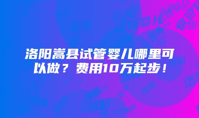 洛阳嵩县试管婴儿哪里可以做？费用10万起步！