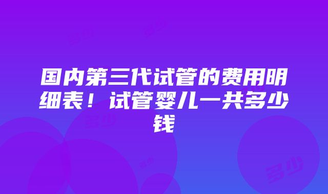 国内第三代试管的费用明细表！试管婴儿一共多少钱