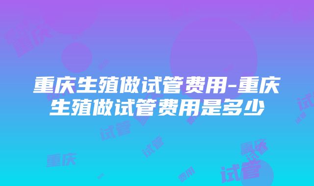 重庆生殖做试管费用-重庆生殖做试管费用是多少