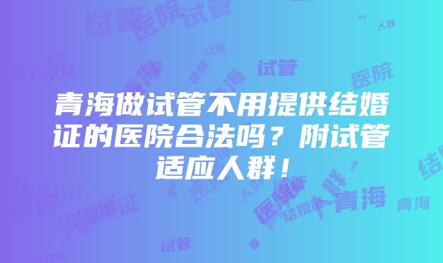 青海做试管不用提供结婚证的医院合法吗？附试管适应人群！