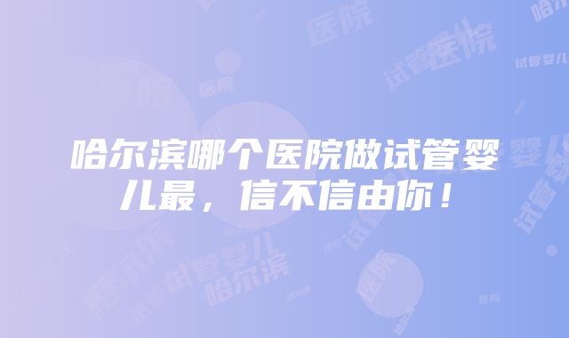 哈尔滨哪个医院做试管婴儿最，信不信由你！