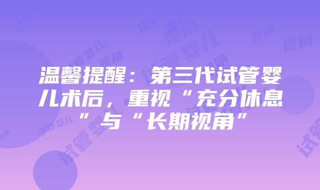 温馨提醒：第三代试管婴儿术后，重视“充分休息”与“长期视角”